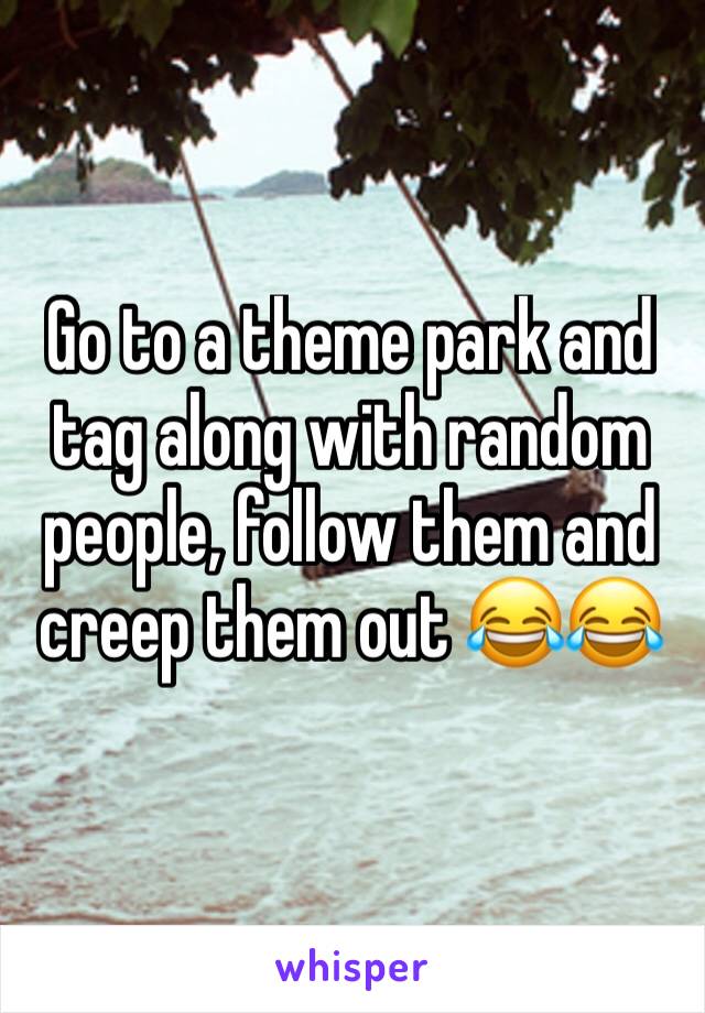 Go to a theme park and tag along with random people, follow them and creep them out 😂😂