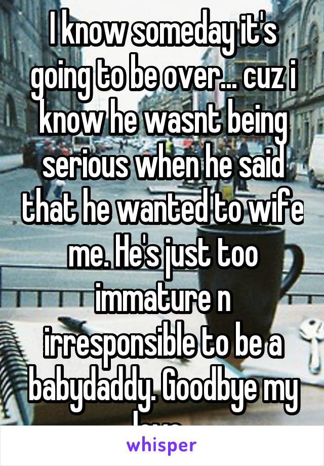 I know someday it's going to be over... cuz i know he wasnt being serious when he said that he wanted to wife me. He's just too immature n irresponsible to be a babydaddy. Goodbye my love. 