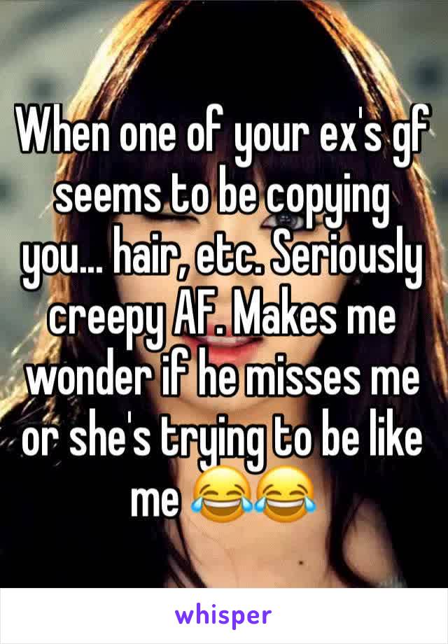 When one of your ex's gf seems to be copying you... hair, etc. Seriously creepy AF. Makes me wonder if he misses me or she's trying to be like me 😂😂