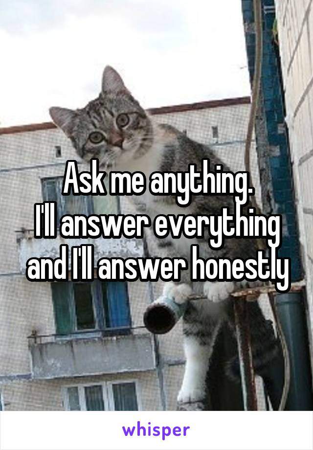 Ask me anything.
I'll answer everything and I'll answer honestly