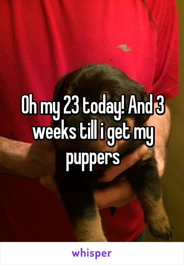 Oh my 23 today! And 3 weeks till i get my puppers