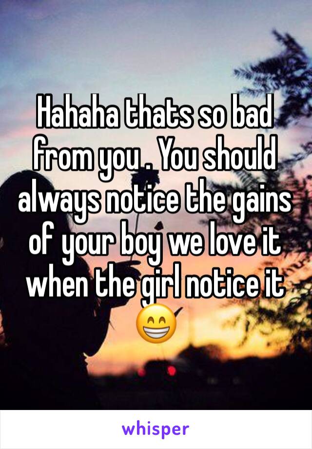 Hahaha thats so bad from you . You should always notice the gains of your boy we love it when the girl notice it 😁