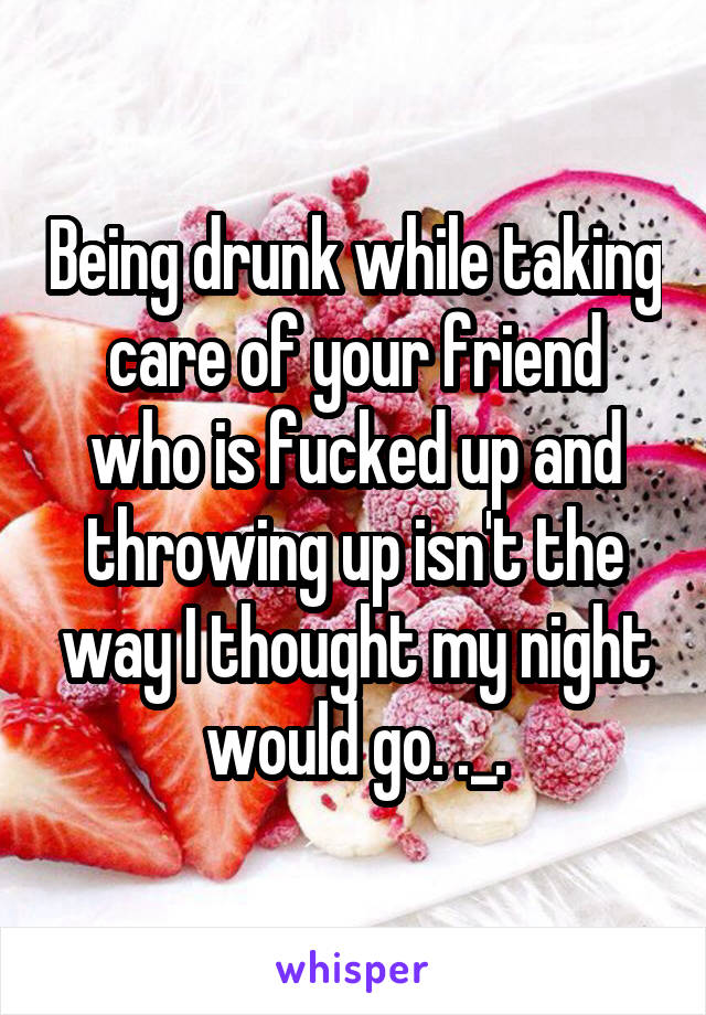 Being drunk while taking care of your friend who is fucked up and throwing up isn't the way I thought my night would go. ._.