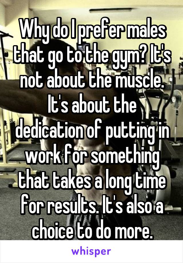 Why do I prefer males that go to the gym? It's not about the muscle. It's about the dedication of putting in work for something that takes a long time for results. It's also a choice to do more.