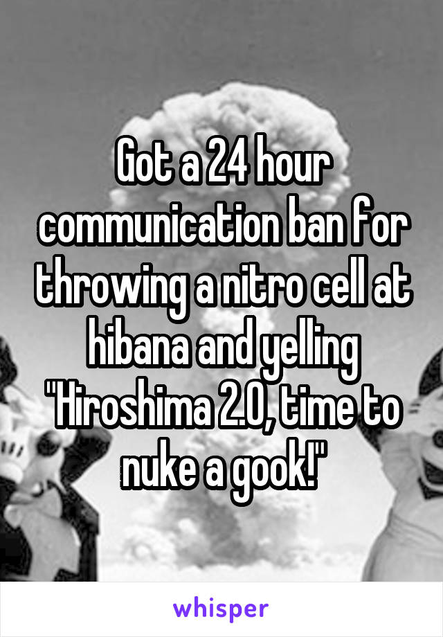 Got a 24 hour communication ban for throwing a nitro cell at hibana and yelling "Hiroshima 2.0, time to nuke a gook!"