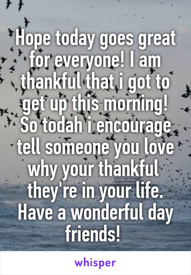 Hope today goes great for everyone! I am thankful that i got to get up this morning! So todah i encourage tell someone you love why your thankful  they're in your life. Have a wonderful day friends! 