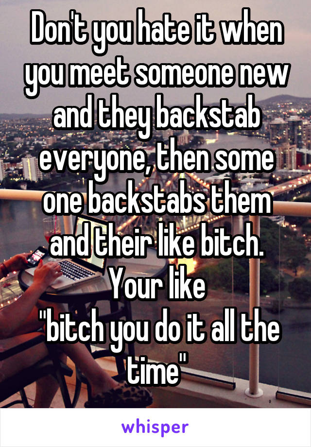 Don't you hate it when you meet someone new and they backstab everyone, then some one backstabs them and their like bitch.
Your like
 "bitch you do it all the time"
