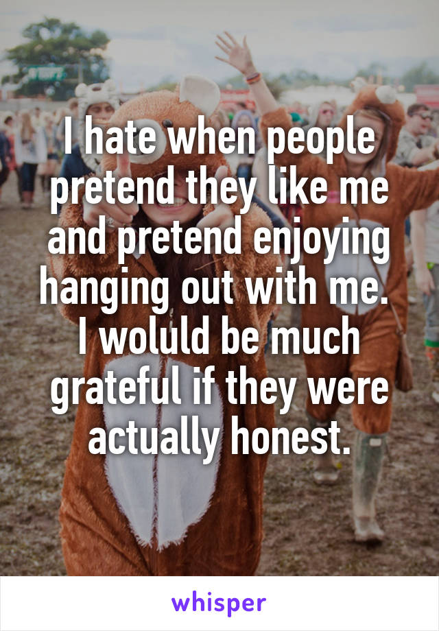 I hate when people pretend they like me and pretend enjoying hanging out with me. 
I woluld be much grateful if they were actually honest.
