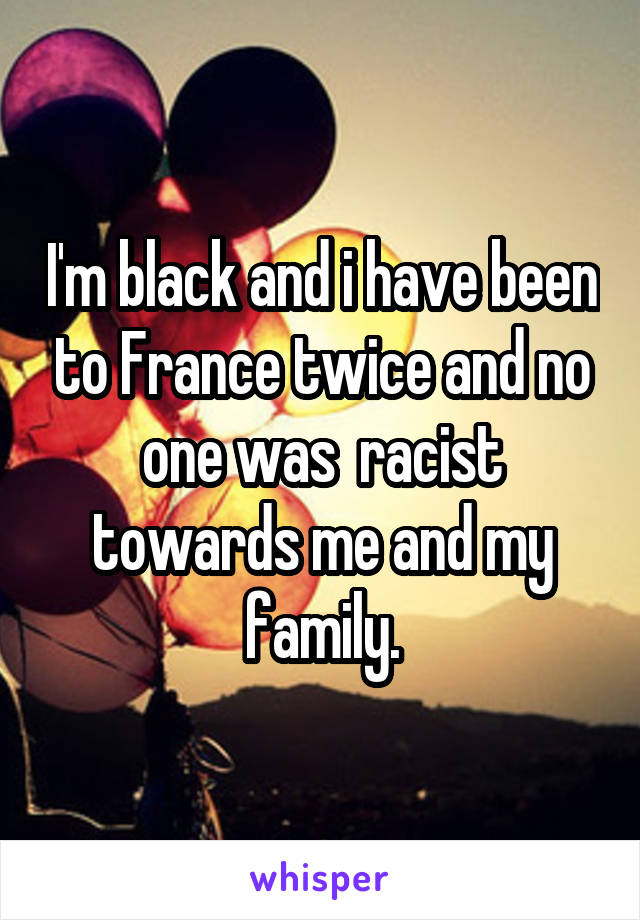 I'm black and i have been to France twice and no one was  racist towards me and my family.