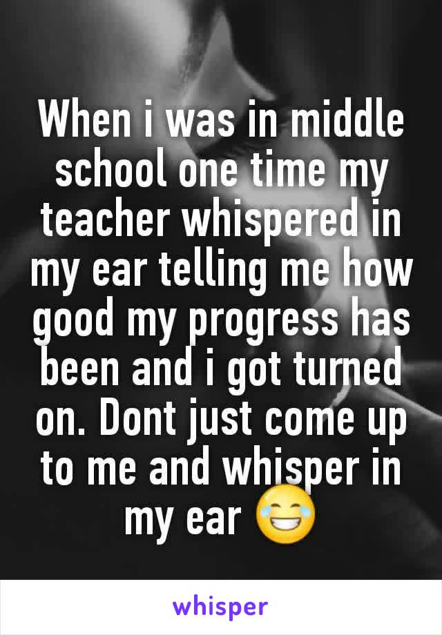 When i was in middle school one time my teacher whispered in my ear telling me how good my progress has been and i got turned on. Dont just come up to me and whisper in my ear 😂