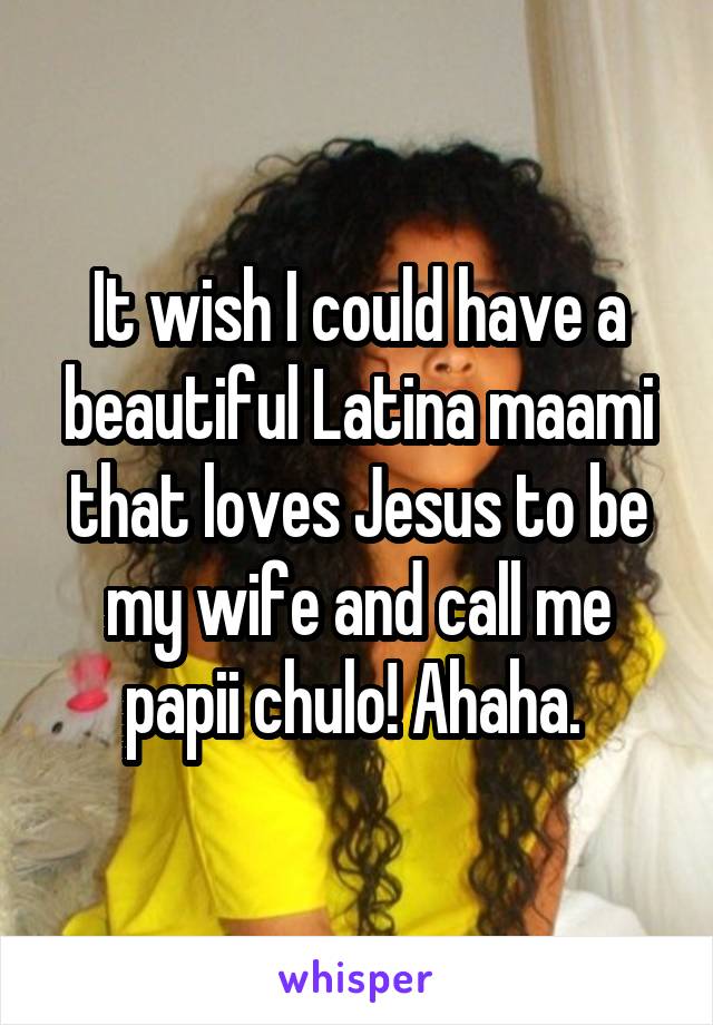 It wish I could have a beautiful Latina maami that loves Jesus to be my wife and call me papii chulo! Ahaha. 