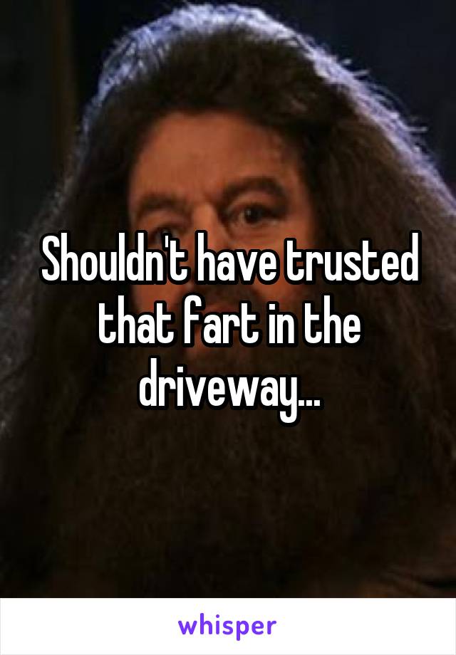 Shouldn't have trusted that fart in the driveway...