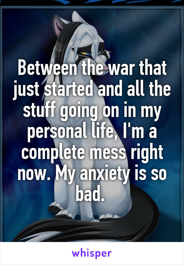 Between the war that just started and all the stuff going on in my personal life, I'm a complete mess right now. My anxiety is so bad. 