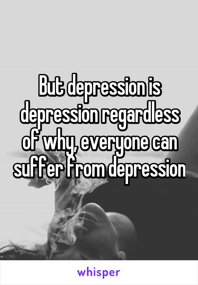 But depression is depression regardless of why, everyone can suffer from depression 