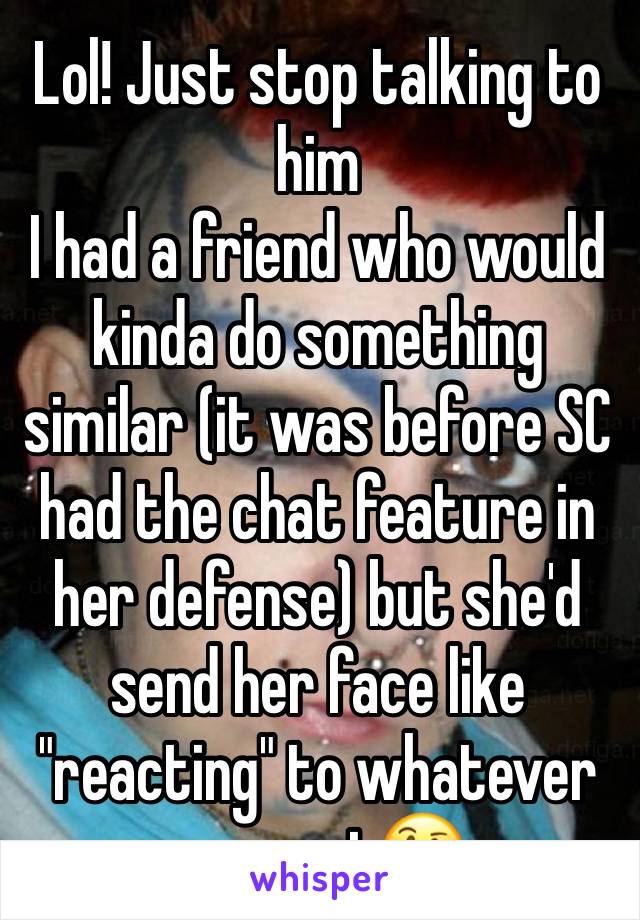 Lol! Just stop talking to him
I had a friend who would kinda do something similar (it was before SC had the chat feature in her defense) but she'd send her face like "reacting" to whatever you sent🤔