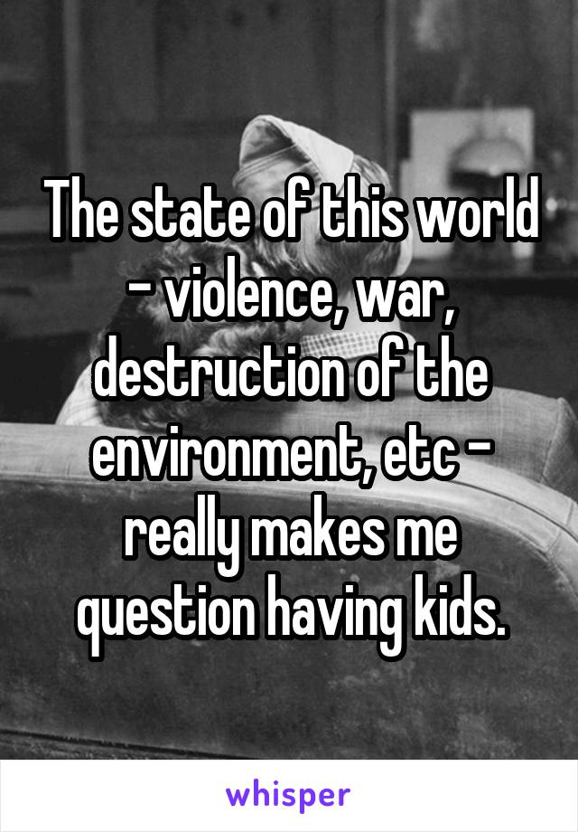 The state of this world - violence, war, destruction of the environment, etc - really makes me question having kids.