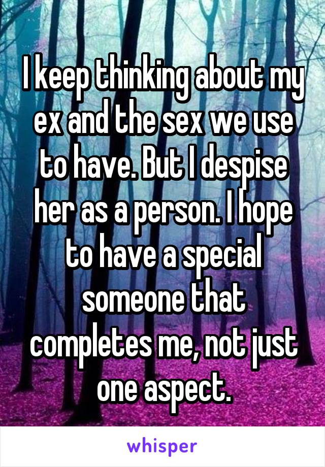 I keep thinking about my ex and the sex we use to have. But I despise her as a person. I hope to have a special someone that completes me, not just one aspect.