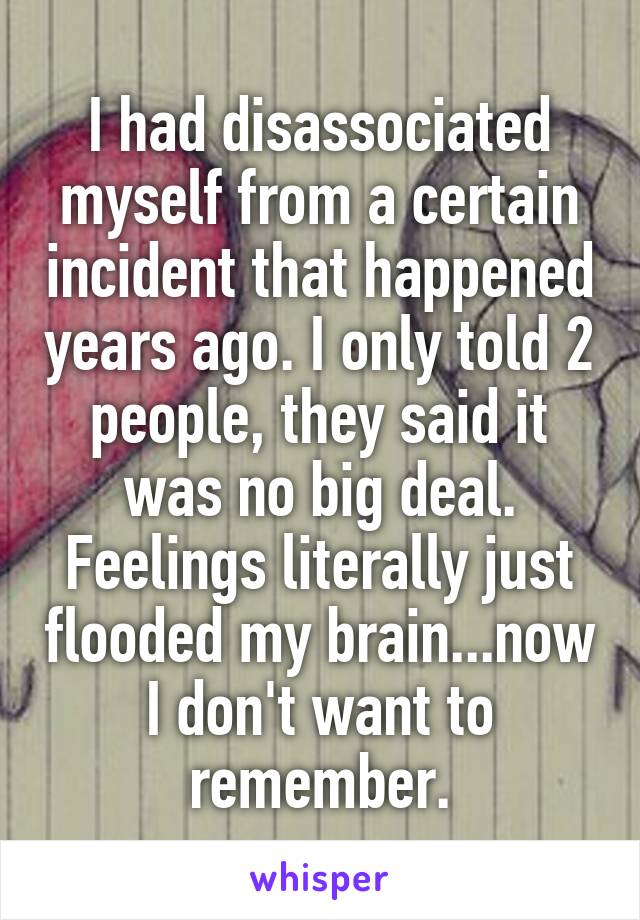 I had disassociated myself from a certain incident that happened years ago. I only told 2 people, they said it was no big deal.
Feelings literally just flooded my brain...now I don't want to remember.