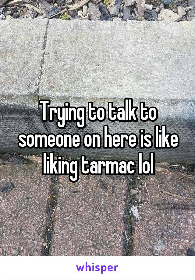 Trying to talk to someone on here is like liking tarmac lol