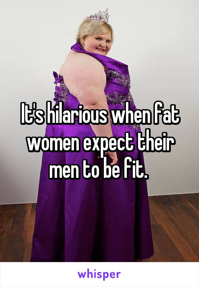 It's hilarious when fat women expect their men to be fit. 