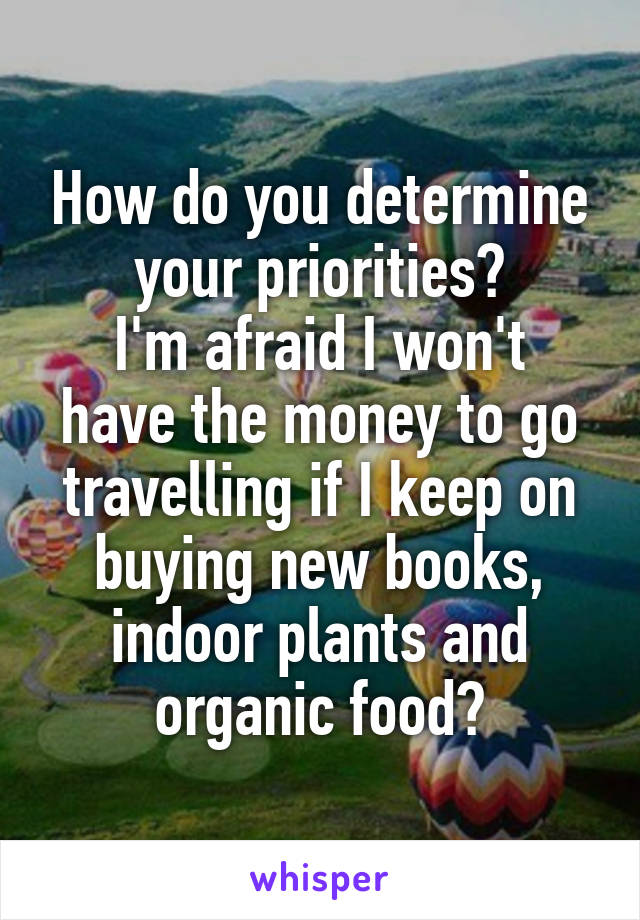 How do you determine your priorities?
I'm afraid I won't have the money to go travelling if I keep on buying new books, indoor plants and organic food?