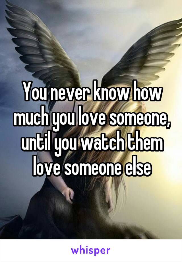 You never know how much you love someone, until you watch them love someone else