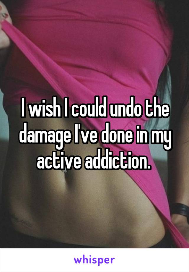 I wish I could undo the damage I've done in my active addiction. 