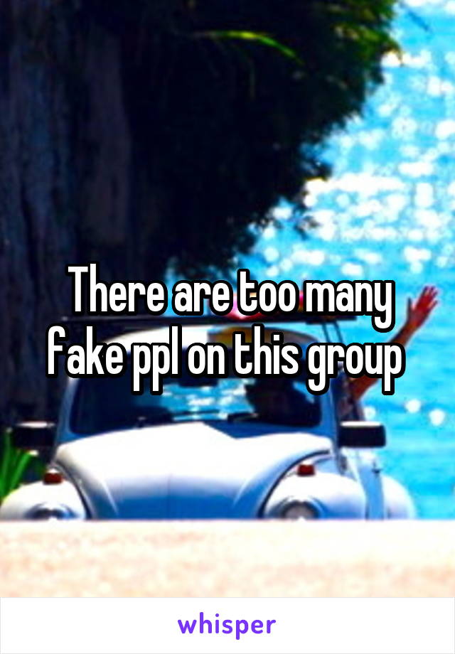 There are too many fake ppl on this group 