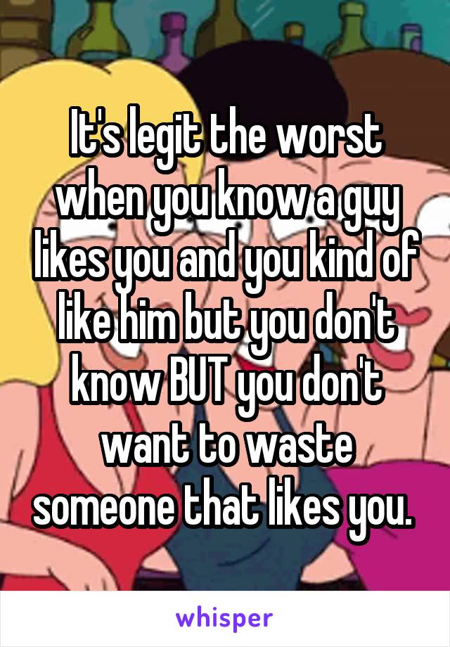 It's legit the worst when you know a guy likes you and you kind of like him but you don't know BUT you don't want to waste someone that likes you. 