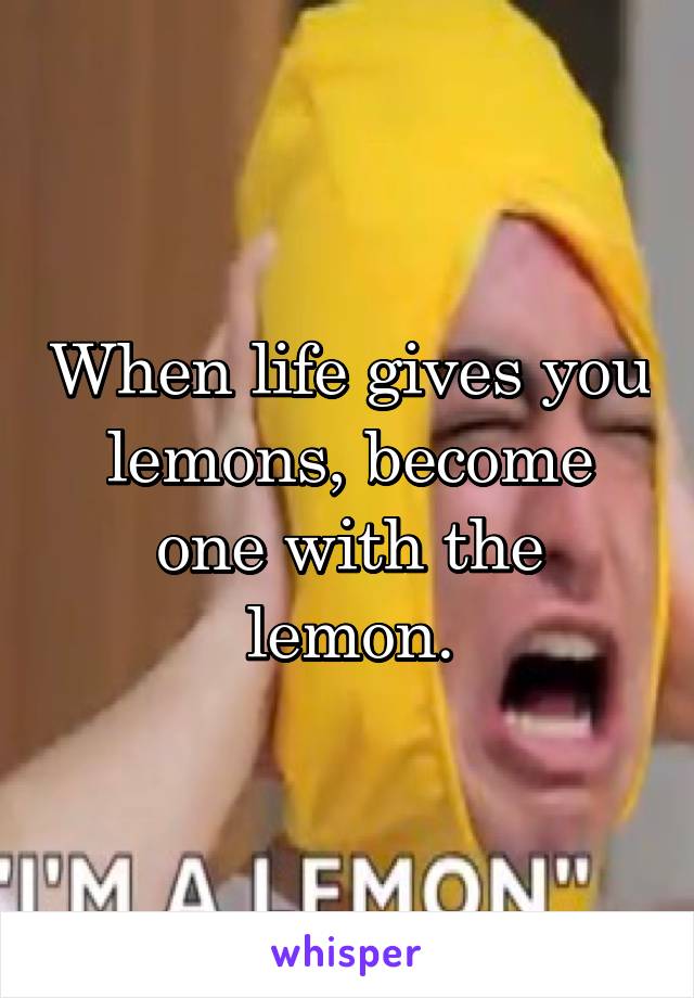 When life gives you lemons, become one with the lemon.