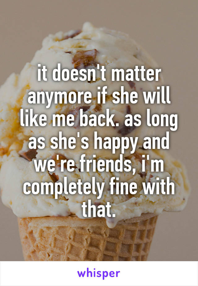 it doesn't matter anymore if she will like me back. as long as she's happy and we're friends, i'm completely fine with that.