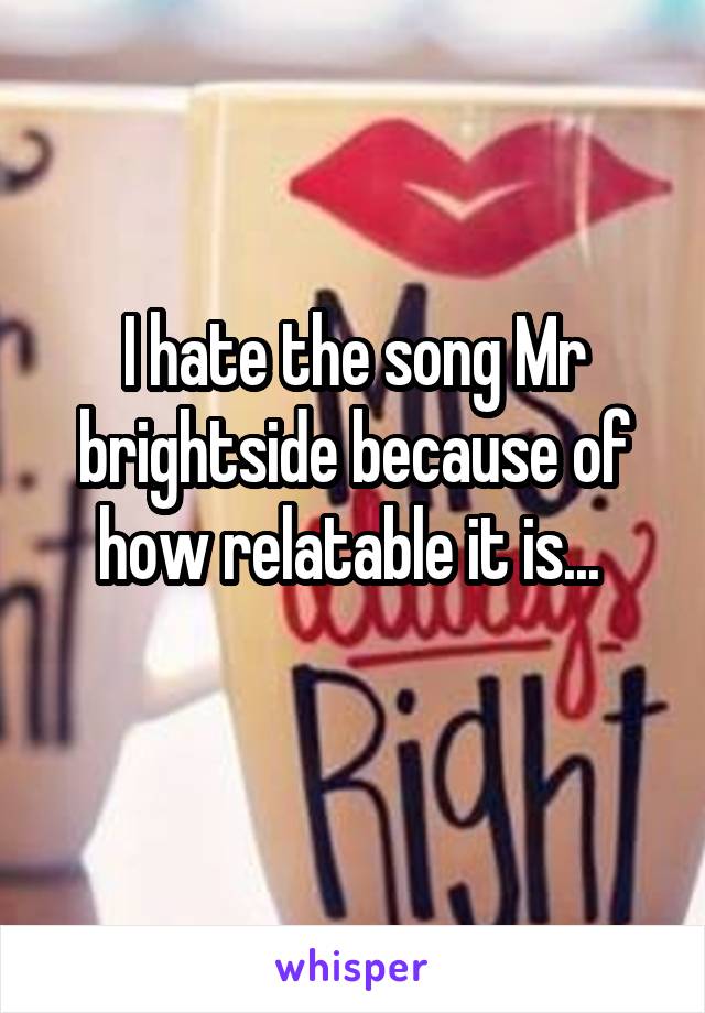 I hate the song Mr brightside because of how relatable it is... 
