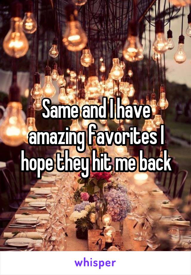 Same and I have amazing favorites I hope they hit me back