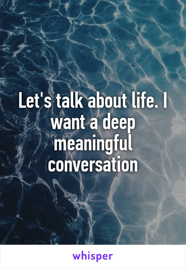 Let's talk about life. I want a deep meaningful conversation