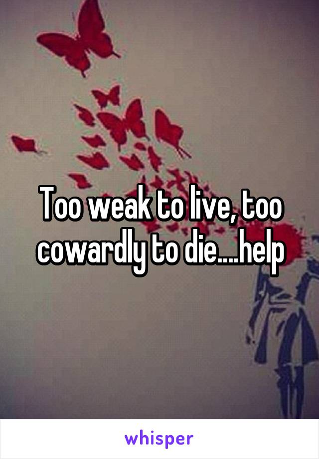 Too weak to live, too cowardly to die....help