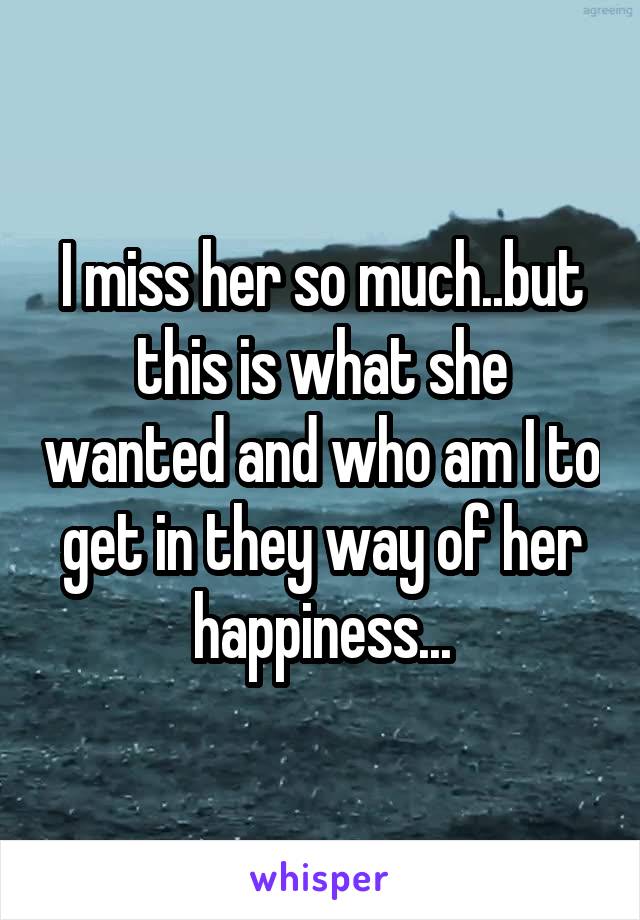 I miss her so much..but this is what she wanted and who am I to get in they way of her happiness...