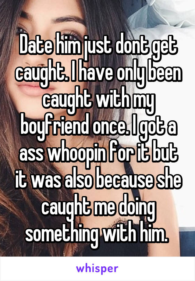 Date him just dont get caught. I have only been caught with my boyfriend once. I got a ass whoopin for it but it was also because she caught me doing something with him. 