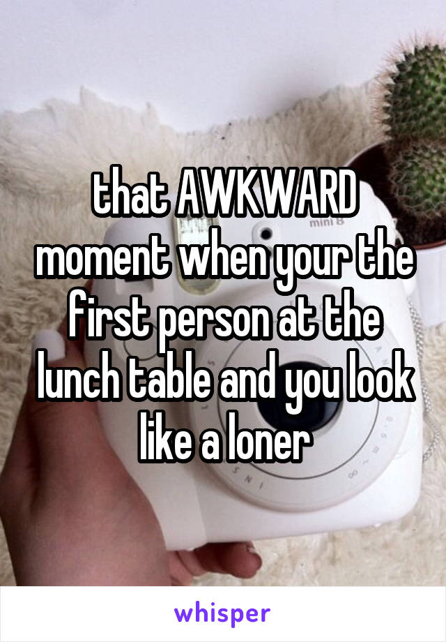 that AWKWARD moment when your the first person at the lunch table and you look like a loner