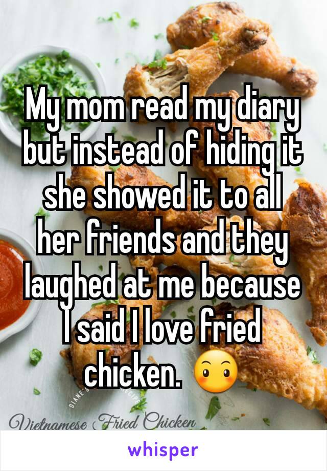 My mom read my diary but instead of hiding it she showed it to all her friends and they laughed at me because I said I love fried chicken. 😶