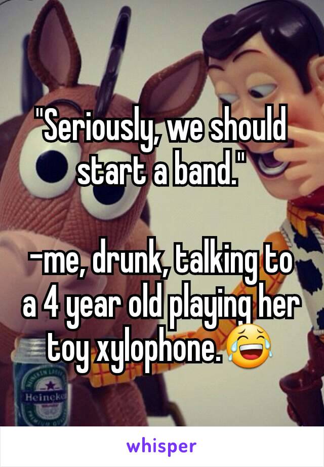 "Seriously, we should start a band."

-me, drunk, talking to a 4 year old playing her toy xylophone.😂