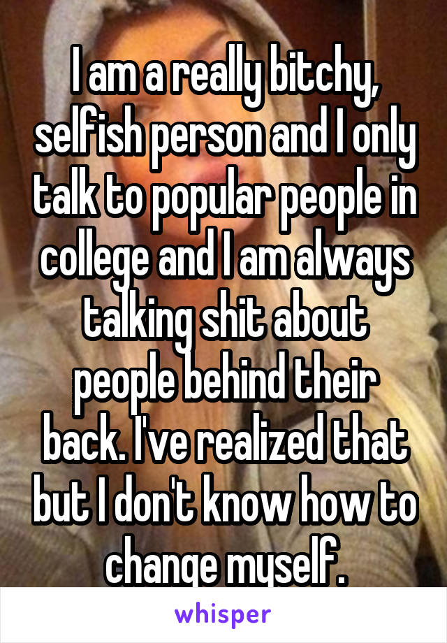 I am a really bitchy, selfish person and I only talk to popular people in college and I am always talking shit about people behind their back. I've realized that but I don't know how to change myself.