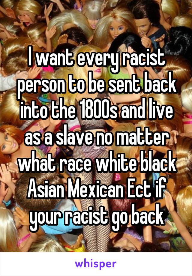 I want every racist person to be sent back into the 1800s and live as a slave no matter what race white black Asian Mexican Ect if your racist go back