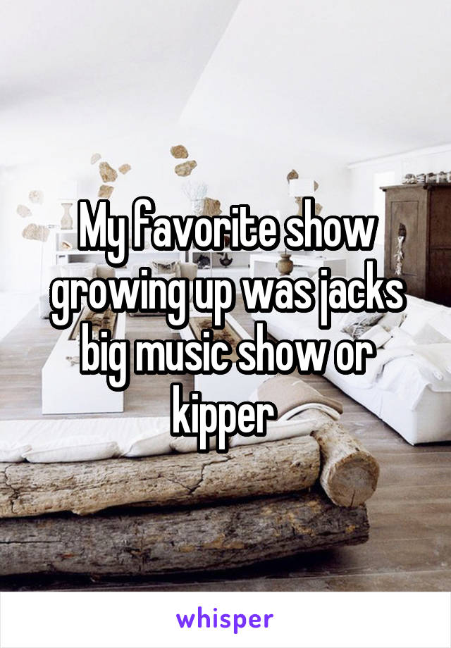 My favorite show growing up was jacks big music show or kipper 