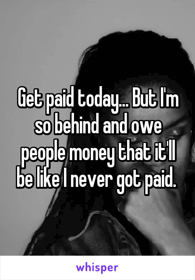 Get paid today... But I'm so behind and owe people money that it'll be like I never got paid. 