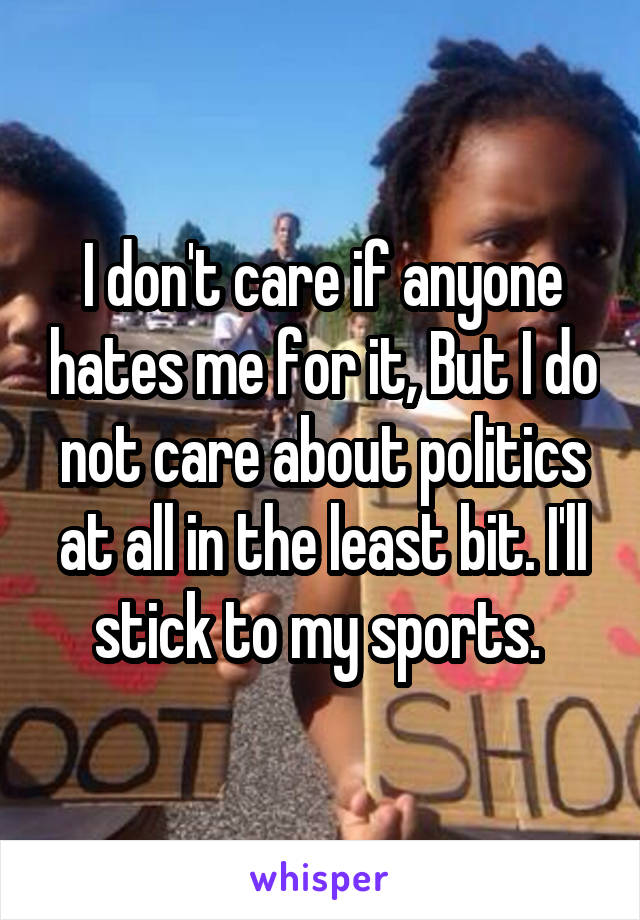 I don't care if anyone hates me for it, But I do not care about politics at all in the least bit. I'll stick to my sports. 