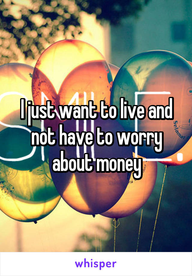 I just want to live and not have to worry about money