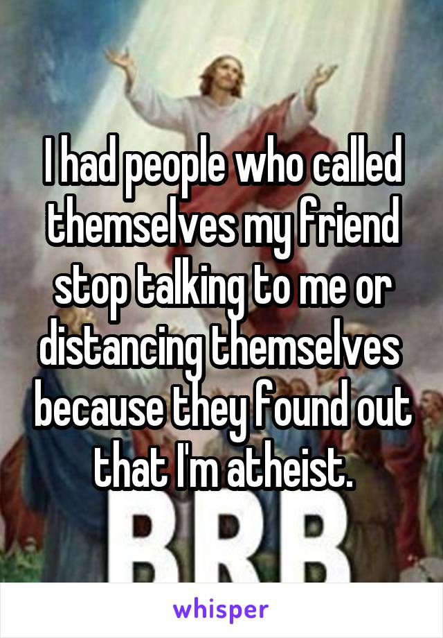 I had people who called themselves my friend stop talking to me or distancing themselves  because they found out that I'm atheist.