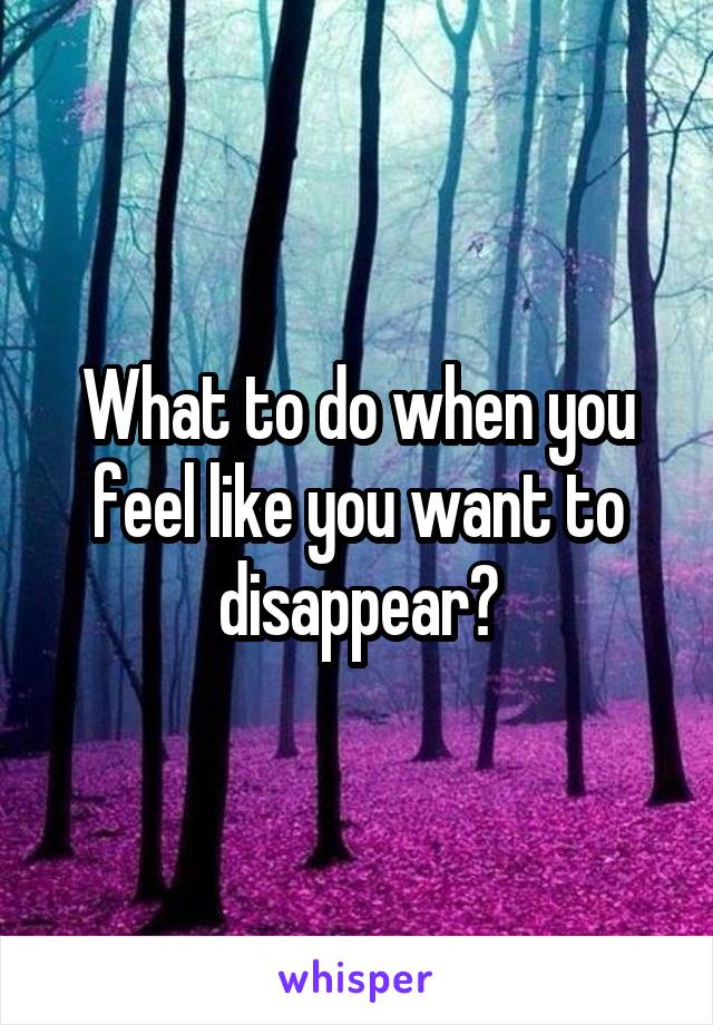 What to do when you feel like you want to disappear?