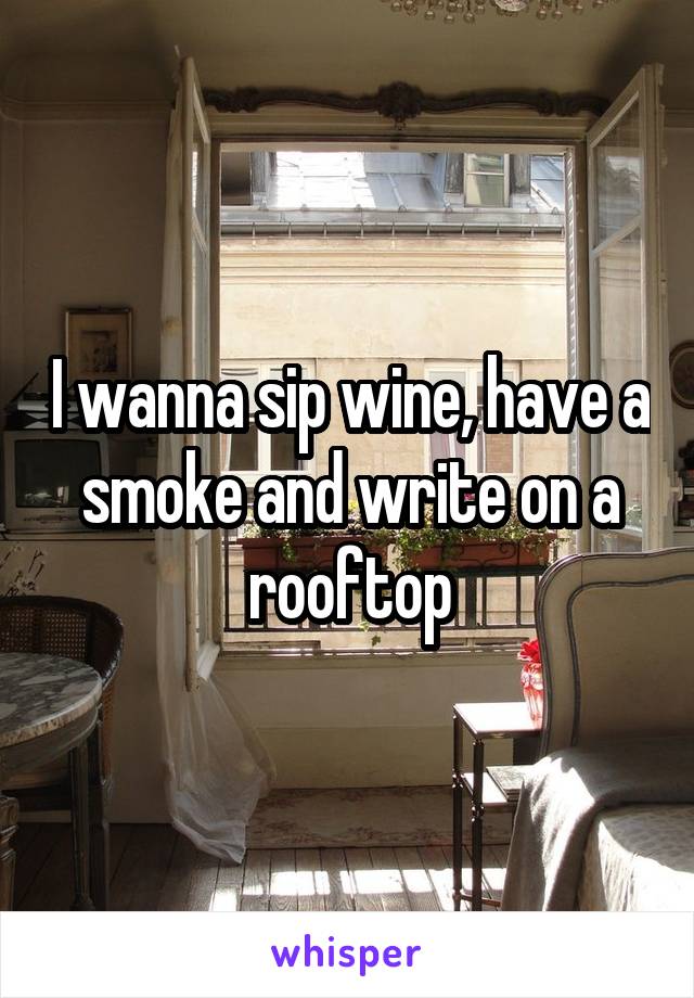 I wanna sip wine, have a smoke and write on a rooftop