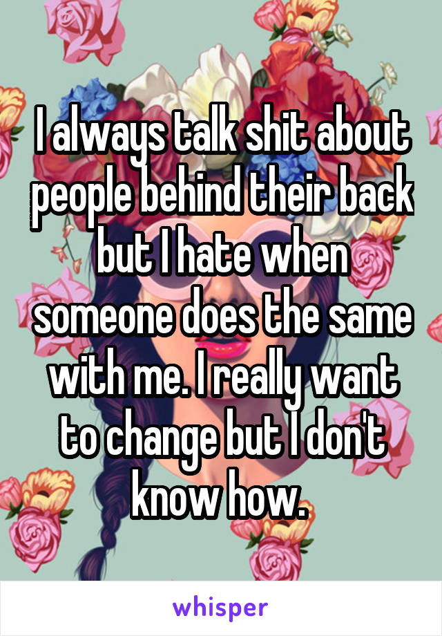 I always talk shit about people behind their back but I hate when someone does the same with me. I really want to change but I don't know how. 